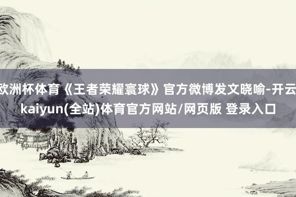 欧洲杯体育《王者荣耀寰球》官方微博发文晓喻-开云·kaiyun(全站)体育官方网站/网页版 登录入口