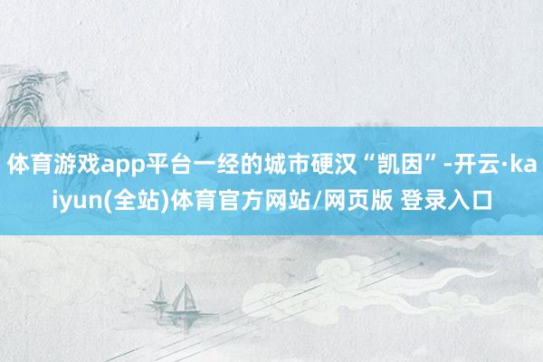 体育游戏app平台一经的城市硬汉“凯因”-开云·kaiyun(全站)体育官方网站/网页版 登录入口