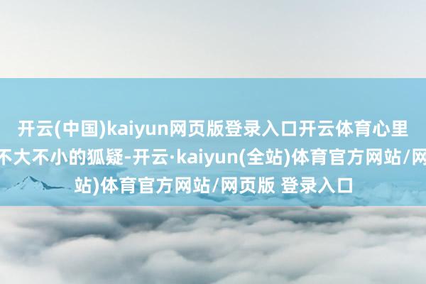 开云(中国)kaiyun网页版登录入口开云体育心里也起飞了一个不大不小的狐疑-开云·kaiyun(全站)体育官方网站/网页版 登录入口