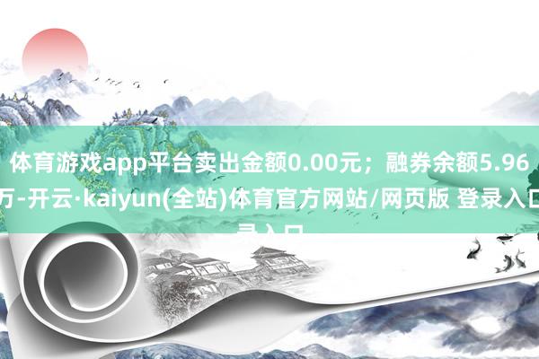 体育游戏app平台卖出金额0.00元；融券余额5.96万-开云·kaiyun(全站)体育官方网站/网页版 登录入口