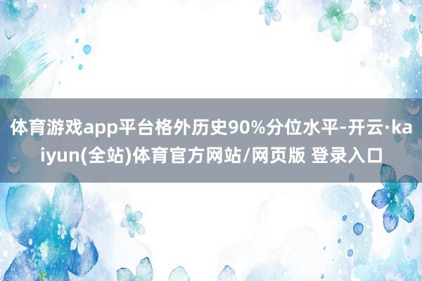 体育游戏app平台格外历史90%分位水平-开云·kaiyun(全站)体育官方网站/网页版 登录入口