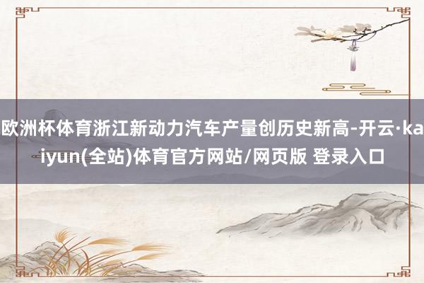 欧洲杯体育浙江新动力汽车产量创历史新高-开云·kaiyun(全站)体育官方网站/网页版 登录入口