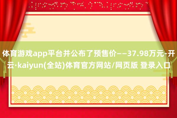 体育游戏app平台并公布了预售价——37.98万元-开云·kaiyun(全站)体育官方网站/网页版 登录入口