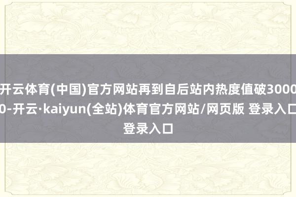 开云体育(中国)官方网站再到自后站内热度值破30000-开云·kaiyun(全站)体育官方网站/网页版 登录入口