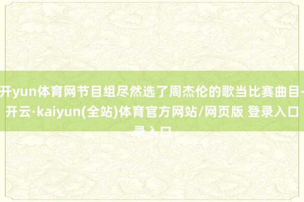 开yun体育网节目组尽然选了周杰伦的歌当比赛曲目-开云·kaiyun(全站)体育官方网站/网页版 登录入口