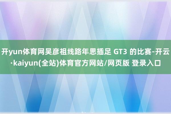 开yun体育网吴彦祖线路年思插足 GT3 的比赛-开云·kaiyun(全站)体育官方网站/网页版 登录入口