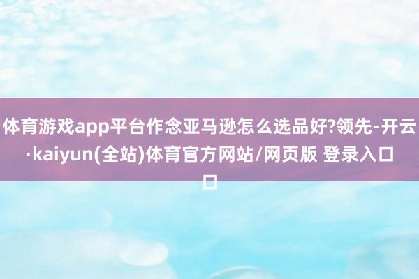 体育游戏app平台作念亚马逊怎么选品好?领先-开云·kaiyun(全站)体育官方网站/网页版 登录入口
