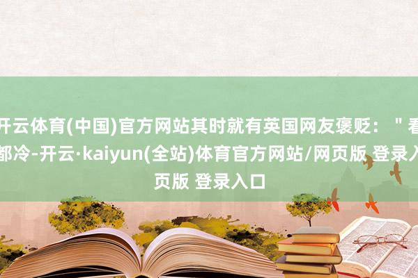 开云体育(中国)官方网站其时就有英国网友褒贬：＂看着都冷-开云·kaiyun(全站)体育官方网站/网页版 登录入口