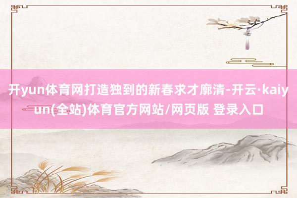 开yun体育网打造独到的新春求才廓清-开云·kaiyun(全站)体育官方网站/网页版 登录入口