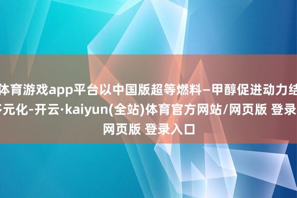 体育游戏app平台以中国版超等燃料—甲醇促进动力结构多元化-开云·kaiyun(全站)体育官方网站/网页版 登录入口