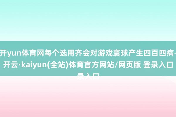 开yun体育网每个选用齐会对游戏寰球产生四百四病-开云·kaiyun(全站)体育官方网站/网页版 登录入口