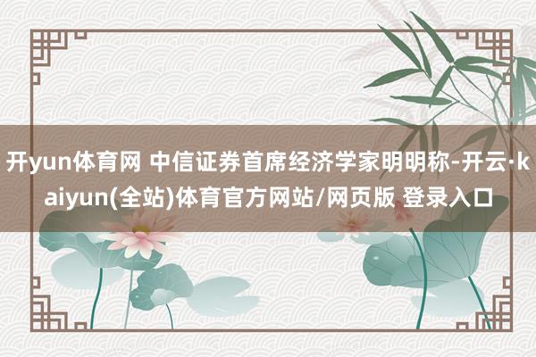 开yun体育网 中信证券首席经济学家明明称-开云·kaiyun(全站)体育官方网站/网页版 登录入口