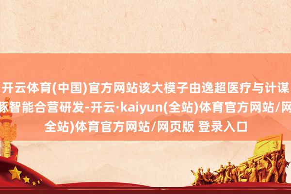开云体育(中国)官方网站该大模子由逸超医疗与计谋投资合营方海豚智能合营研发-开云·kaiyun(全站)体育官方网站/网页版 登录入口