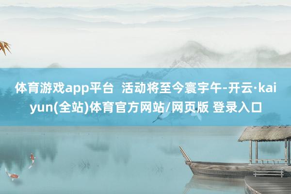 体育游戏app平台  活动将至今寰宇午-开云·kaiyun(全站)体育官方网站/网页版 登录入口