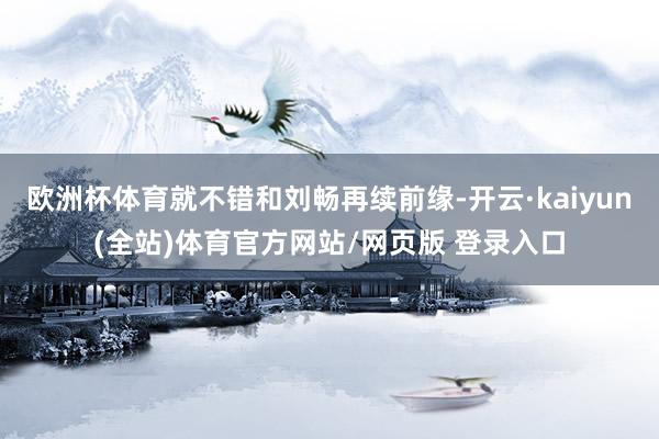 欧洲杯体育就不错和刘畅再续前缘-开云·kaiyun(全站)体育官方网站/网页版 登录入口