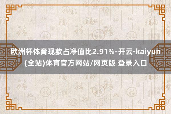欧洲杯体育现款占净值比2.91%-开云·kaiyun(全站)体育官方网站/网页版 登录入口