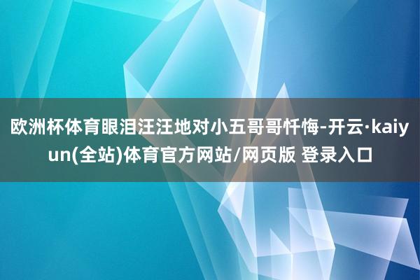 欧洲杯体育眼泪汪汪地对小五哥哥忏悔-开云·kaiyun(全站)体育官方网站/网页版 登录入口