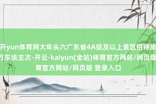 开yun体育网大年头六广东省4A级及以上景区招待旅客超300万东谈主次-开云·kaiyun(全站)体育官方网站/网页版 登录入口