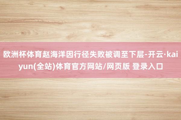 欧洲杯体育赵海洋因行径失败被调至下层-开云·kaiyun(全站)体育官方网站/网页版 登录入口