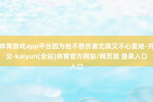 体育游戏app平台因为他不想伤害尤琪又不心爱她-开云·kaiyun(全站)体育官方网站/网页版 登录入口