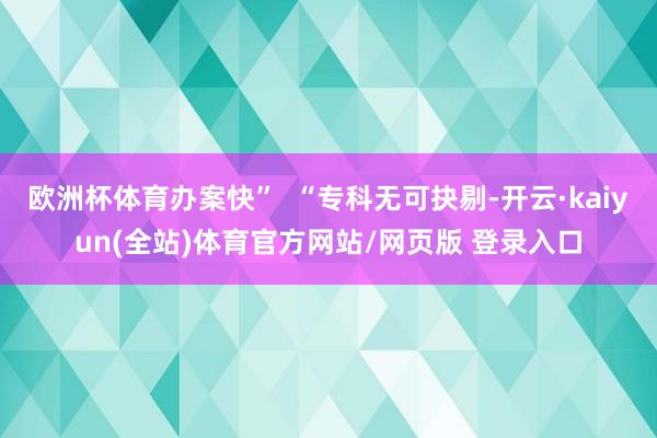 欧洲杯体育办案快”  “专科无可抉剔-开云·kaiyun(全站)体育官方网站/网页版 登录入口