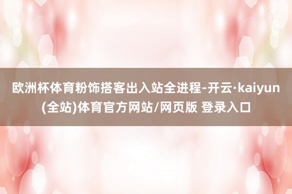 欧洲杯体育粉饰搭客出入站全进程-开云·kaiyun(全站)体育官方网站/网页版 登录入口