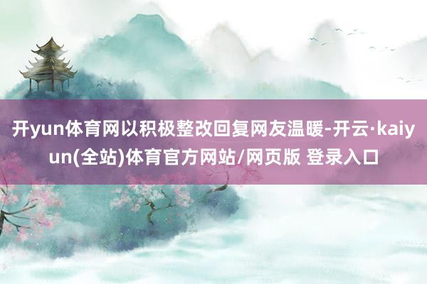 开yun体育网以积极整改回复网友温暖-开云·kaiyun(全站)体育官方网站/网页版 登录入口