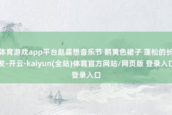 体育游戏app平台赵露想音乐节 鹅黄色裙子 蓬松的长发-开云·kaiyun(全站)体育官方网站/网页版 登录入口