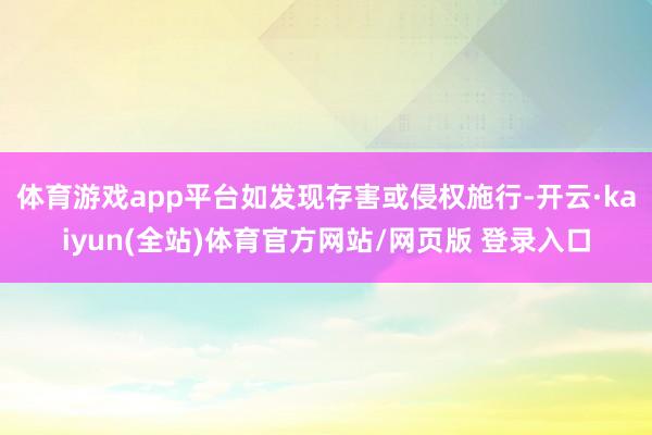 体育游戏app平台如发现存害或侵权施行-开云·kaiyun(全站)体育官方网站/网页版 登录入口
