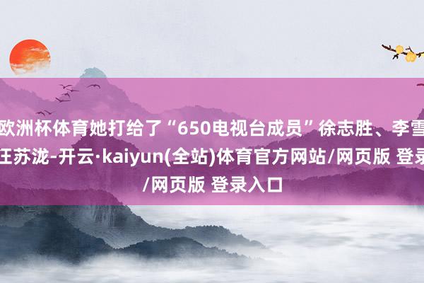 欧洲杯体育她打给了“650电视台成员”徐志胜、李雪琴和汪苏泷-开云·kaiyun(全站)体育官方网站/网页版 登录入口