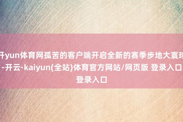 开yun体育网孤苦的客户端开启全新的赛季步地大寰球-开云·kaiyun(全站)体育官方网站/网页版 登录入口