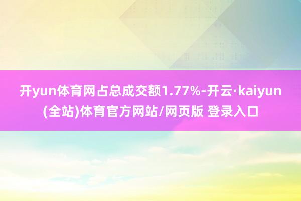 开yun体育网占总成交额1.77%-开云·kaiyun(全站)体育官方网站/网页版 登录入口