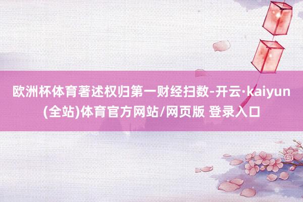 欧洲杯体育著述权归第一财经扫数-开云·kaiyun(全站)体育官方网站/网页版 登录入口