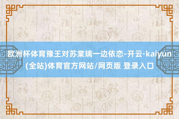 欧洲杯体育豫王对苏棠璃一边依恋-开云·kaiyun(全站)体育官方网站/网页版 登录入口