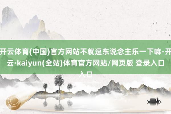 开云体育(中国)官方网站不就逗东说念主乐一下嘛-开云·kaiyun(全站)体育官方网站/网页版 登录入口