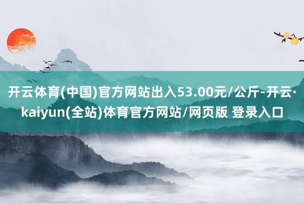 开云体育(中国)官方网站出入53.00元/公斤-开云·kaiyun(全站)体育官方网站/网页版 登录入口