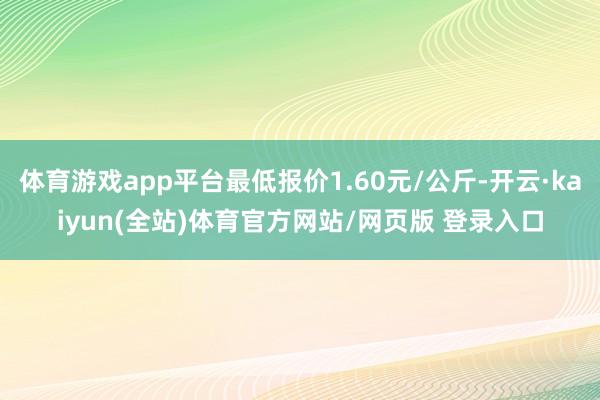 体育游戏app平台最低报价1.60元/公斤-开云·kaiyun(全站)体育官方网站/网页版 登录入口