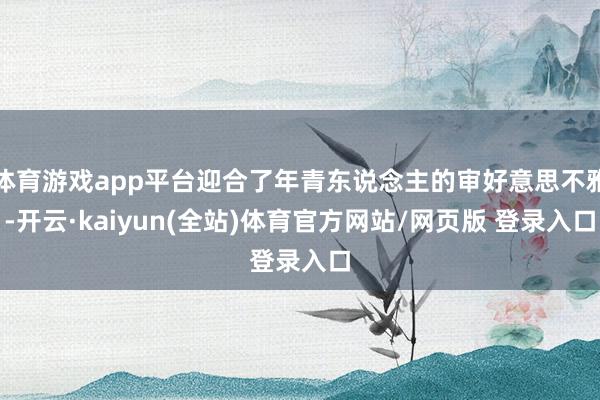 体育游戏app平台迎合了年青东说念主的审好意思不雅-开云·kaiyun(全站)体育官方网站/网页版 登录入口