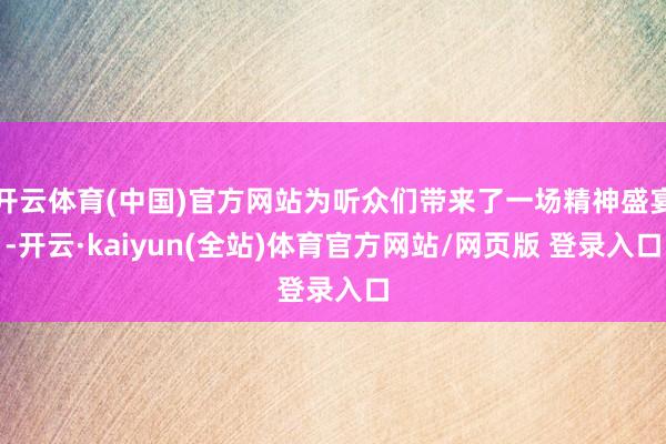 开云体育(中国)官方网站为听众们带来了一场精神盛宴-开云·kaiyun(全站)体育官方网站/网页版 登录入口