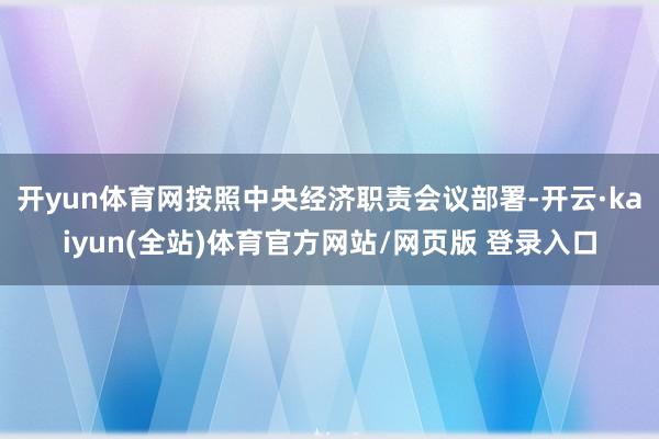 开yun体育网按照中央经济职责会议部署-开云·kaiyun(全站)体育官方网站/网页版 登录入口