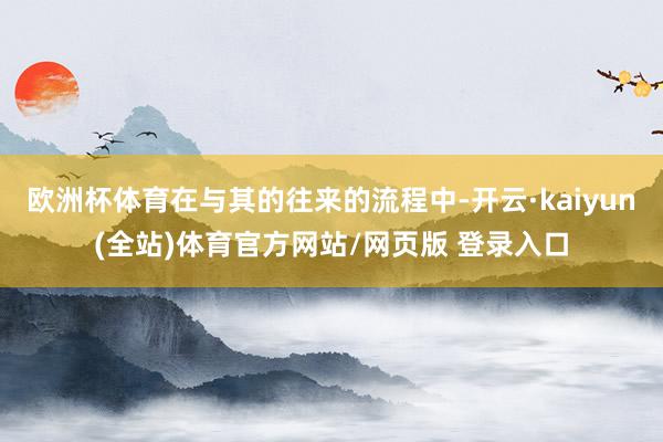 欧洲杯体育在与其的往来的流程中-开云·kaiyun(全站)体育官方网站/网页版 登录入口
