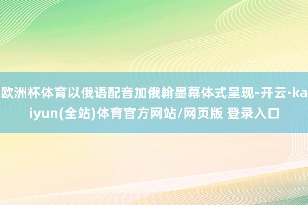 欧洲杯体育以俄语配音加俄翰墨幕体式呈现-开云·kaiyun(全站)体育官方网站/网页版 登录入口