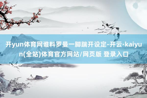 开yun体育网谁料罗曼一脚踹开设定-开云·kaiyun(全站)体育官方网站/网页版 登录入口