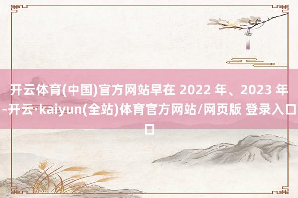 开云体育(中国)官方网站早在 2022 年、2023 年-开云·kaiyun(全站)体育官方网站/网页版 登录入口
