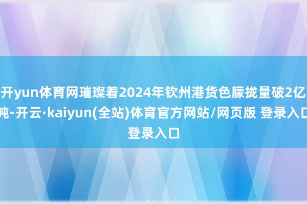 开yun体育网璀璨着2024年钦州港货色朦拢量破2亿吨-开云·kaiyun(全站)体育官方网站/网页版 登录入口