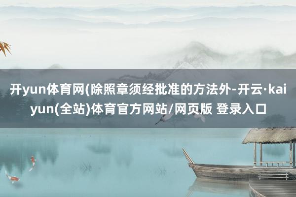 开yun体育网(除照章须经批准的方法外-开云·kaiyun(全站)体育官方网站/网页版 登录入口