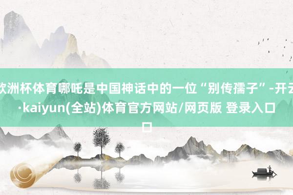 欧洲杯体育哪吒是中国神话中的一位“别传孺子”-开云·kaiyun(全站)体育官方网站/网页版 登录入口