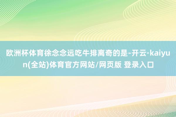 欧洲杯体育徐念念远吃牛排离奇的是-开云·kaiyun(全站)体育官方网站/网页版 登录入口