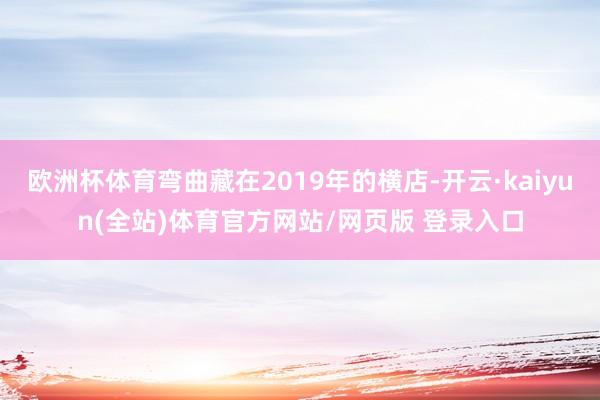 欧洲杯体育弯曲藏在2019年的横店-开云·kaiyun(全站)体育官方网站/网页版 登录入口