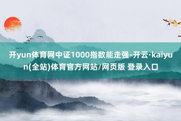 开yun体育网中证1000指数能走强-开云·kaiyun(全站)体育官方网站/网页版 登录入口